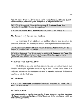 46



Nota: Os meses devem ser abreviados de acordo com o idioma da publicação. Quando
não houver seção, caderno ou parte, a paginação do artigo precede a data.

OLIVEIRA, W. P. de.Judô: Educação física e moral. O Estado de Minas, Belo
Horizonte, 17 mar. 1981. Caderno de esporte, p.7.

SUA safra, seu dinheiro. Folha de São Paulo, São Paulo, 17 ago. 1995, p. 9.


7.3.4 Partes de periódicos em meio eletrônico


        As referências devem obedecer aos padrões indicados para os artigos de
periódicos, acrescidos das informações relativas à descrição física do meio eletrônico.

VIEIRA, Cássio Leite; LOPES, Marcelo. A queda do cometa. Neo Interativa, Rio de
Janeiro, n. 2, inverno 1994. 1 CD-ROM.

SILVA, Ives Gandra da. Pena de morte para o nasciturno. O Estado de São Paulo, São
Paulo, 19 set. 1998. Disponível em: <http://www.providafamília.org/pena_ morte
_nasciturno. htm>. Acesso em: 19 set. 1998.


7.4 OUTROS TIPOS DE DOCUMENTO

        No âmbito da pesquisa científica, documento pode ser qualquer suporte que
contenha informação registrada através de algum meio. Existem várias fontes que
podem ser usadas como informações primárias e, se utilizadas, devem ser devidamente
incluídas na lista de referências.

7.4.1 Fac-símiles


SOUZA, J. da C. Evocações. Florianópolis: Fundação Catarinense de Cultura, 1986.
404 p. Edição fac-similar.


7.4.2 Notas de Aulas

Nota: deve-se evitar as citações de anotações de aula, palestras e reuniões, pois estes
não figuram como fontes fidedignas. O ideal é procurar fontes científicas e oficiais do
professor e/ou palestrante.
 