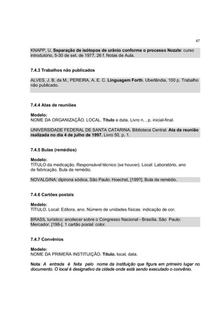 47

KNAPP, U. Separação de isótopos de urânio conforme o processo Nozzle: curso
introdutório, 5-30 de set. de 1977. 26 f. Notas de Aula.


7.4.3 Trabalhos não publicados

ALVES, J. B. da M., PEREIRA, A. E. C. Linguagem Forth. Uberlândia, 100 p. Trabalho
não publicado.



7.4.4 Atas de reuniões

Modelo:
NOME DA ORGANIZAÇÃO. LOCAL. Título e data. Livro n. , p. inicial-final.

UNIVERSIDADE FEDERAL DE SANTA CATARINA. Biblioteca Central. Ata da reunião
realizada no dia 4 de julho de 1997. Livro 50, p. 1.


7.4.5 Bulas (remédios)

Modelo:
TÍTULO da medicação. Responsável técnico (se houver). Local: Laboratório, ano
de fabricação. Bula de remédio.

NOVALGINA: dipirona sódica. São Paulo: Hoechst, [199?]. Bula de remédio.


7.4.6 Cartões postais

Modelo:
TÍTULO. Local: Editora, ano. Número de unidades físicas: indicação de cor.

BRASIL turístico: anoitecer sobre o Congresso Nacional - Brasília. São Paulo:
Mercador. [198-]. 1 cartão postal: color.


7.4.7 Convênios

Modelo:
NOME DA PRIMERA INSTITUIÇÃO. Título. local, data.

Nota: A entrada é feita pelo nome da instituição que figura em primeiro lugar no
documento. O local é designativo da cidade onde está sendo executado o convênio.
 