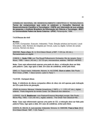 48



CONSELHO NACIONAL DE DESENVOLVIMENTO CIENTÍFICO E TECNOLÓGICO.
Termo de compromisso que entre si celebram o Conselho Nacional de
Desenvolvimento Científico e Tecnológico - CNPQ, por intermédio de sua unidade
de pesquisa, o Instituto Brasileiro de Informação em Ciência e Tecnologia - IBICT
e a Universidade Federa de Santa Catarina - UFSC. Florianópolis, 1996.


7.4.8 Discos de vinil

Modelo:
AUTOR ( Compositor, Executor, Intérprete). Título. Direção artística (se houver). Local :
Gravadora, data. Número de rotações por minuto, sulco ou digital, número de canais
sonoros. Número do disco.

SIMONE. Face a face. [S. l.]: Emi-Odeon Brasil, p1987. 1 CD (ca. 40 min.).
Remasterizado em digital.

COBOS, L. Suíte 1700: con The Royal Philharmoníc Orchestra. Rio de Janeiro: Sony
Music, 1990. 1 disco ( 45 min.) : 33 1/3 rpm, microssulcos, estéreo. 188163/1-467603.

Nota: Caso seja referenciado apenas uma parte do disco, a indicação deve ser feita
pela palavra Lado, logo após a data. Em caso de coletânea, entrar pelo título.

GINO, A. Toque macio. Intérprete: Alcione. In: ALCIONE. Ouro e cobre. São Paulo:
RCA Victor, p1988. 1 disco sonoro. Lado A, Faixa 1.


7.4.9 CD - Compact discs

Nota: A referência de discos compactos difere do disco de vinil apenas pela indicação
de CD e pela forma de gravação.

JÓIAS da música. Manaus: Videolar Amazônica, [ 199?]. v. 1. 1 CD ( 47 min.), digital,
estéreo. Parte integrante da revista Caras. Os Clássicos dos clássicos.

LUDWIG, Van B. Beethoven: com Pastoral Emporor Moonlight sonata. São Paulo:
Movie Play, 1993. 1 CD ( 60 min.), digital, estéreo. The Great Test Classical Hits .

Nota: Caso seja referenciado apenas uma parte do CD, a indicação deve ser feita pela
palavra Faixa, logo após a data. Em caso de coletânea, entrar pelo título.

COSTA, S.; SILVA, A. Jura secreta. Intérprete: Simone. In: SIMONE. Face a face. [S.l.]:
Emi-Odeon Brasil, 1987. 1 CD. Faixa 7.
 
