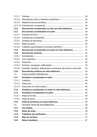 7.2.1.7     Patentes....................................................................................................... 38
7.2.1.8     Dissertações, teses e trabalhos acadêmicos............................................                        38
7.2.1.9     Relatórios técnico-científicos......................................................................          39
7.2.1.10 Conferências e congressos......................................................................... 39
7.2.2       Documentos considerados no todo em meio eletrônico ....................                                       39
7.2.3       Documentos considerados em parte ..................................................... 40
7.2.3.1     Capítulos de livros....................................................................................... 40
7.2.3.2     Verbetes de enciclopédias........................................................................... 40
7.2.3.3     Verbetes de dicionários............................................................................... 40
7.2.3.4     Bíblia em parte............................................................................................. 40
7.2.3.5     Trabalhos apresentados em eventos científicos........................................                         41
7.2.4       Documentos considerados em parte em meio eletrônico ................... 41
7.2.5       Documentos jurídicos .............................................................................            42
7.2.5.1     Constituições................................................................................................ 42
7.2.5.2     Leis e decretos............................................................................................ 42
7.2.5.3     Pareceres..................................................................................................... 42
7.2.5.4     Portarias, resoluções, deliberações...........................................................                43
7.2.5.5     Acórdãos, decisões, deliberações e sentenças das cortes ou tribunais..                                        43
7.2.6       Documentos jurídicos em meio eletrônico............................................. 43
7.3         PUBLICAÇÕES PERIÓDICAS..................................................................... 44
7.3.1       Periódicos considerados no todo........................................................... 44
7.3.1.1     Coleções...................................................................................................... 44
7.3.1.2     Fascículos.................................................................................................... 44
7.3.1.3     Fascículos com título próprio...................................................................... 44
7.3.2       Periódicos considerados no todo em meio eletrônico.........................                                   45
7.3.3       Periódicos considerados em parte.......................................................... 45
7.3.3.1     Artigo de revista.......................................................................................... 45
7.3.3.2     Artigo de jornal............................................................................................ 45
7.3.4       Parte de periódicos em meio eletrônico.................................................. 46
7.4         OUTROS TIPOS DE DOCUMENTOS......................................................... 46
7.4.1       Fac-símiles.................................................................................................. 46
7.4.2       Notas de aulas........................................................................................... 46
7.4.3       Trabalhos não publicados........................................................................ 47
7.4.4       Atas de reuniões....................................................................................... 47
7.4.5       Bulas (remédios)....................................................................................... 47
 