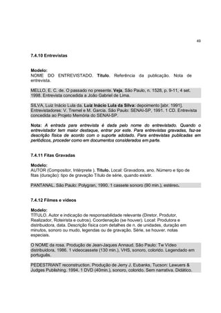 49



7.4.10 Entrevistas


Modelo:
NOME DO ENTREVISTADO. Título. Referência da publicação. Nota de
entrevista.

MELLO, E. C. de. O passado no presente. Veja, São Paulo, n. 1528, p. 9-11, 4 set.
1998. Entrevista concedida a João Gabriel de Lima.

SILVA, Luiz Inácio Lula da. Luiz Inácio Lula da Silva: depoimento [abr. 1991].
Entrevistadores: V. Tremel e M. Garcia. São Paulo: SENAI-SP, 1991. 1 CD. Entrevista
concedida ao Projeto Memória do SENAI-SP.

Nota: A entrada para entrevista é dada pelo nome do entrevistado. Quando o
entrevistador tem maior destaque, entrar por este. Para entrevistas gravadas, faz-se
descrição física de acordo com o suporte adotado. Para entrevistas publicadas em
periódicos, proceder como em documentos considerados em parte.


7.4.11 Fitas Gravadas

Modelo:
AUTOR (Compositor, Intérprete ). Título. Local: Gravadora, ano. Número e tipo de
fitas (duração): tipo de gravação Título de série, quando existir.

PANTANAL. São Paulo: Polygran, 1990. 1 cassete sonoro (90 min.), estéreo.


7.4.12 Filmes e vídeos

Modelo:
TÍTULO. Autor e indicação de responsabilidade relevante (Diretor, Produtor,
Realizador, Roteirista e outros). Coordenação (se houver). Local: Produtora e
distribuidora, data. Descrição física com detalhes de n. de unidades, duração em
minutos, sonoro ou mudo, legendas ou de gravação. Série, se houver. notas
especiais.

O NOME da rosa. Produção de Jean-Jaques Annaud. São Paulo: Tw Vídeo
distribuidora, 1986. 1 videocassete (130 min.), VHS, sonoro, colorido. Legendado em
português.

PEDESTRIANT reconstruction. Produção de Jerry J. Eubanks, Tucson: Lawuers &
Judges Publishing. 1994. 1 DVD (40min.), sonoro, colorido. Sem narrativa. Didático.
 