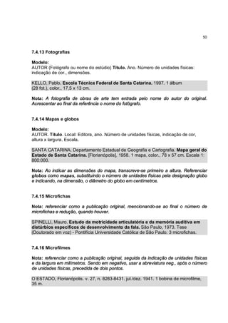 50



7.4.13 Fotografias

Modelo:
AUTOR (Fotógrafo ou nome do estúdio) Título. Ano. Número de unidades físicas:
indicação de cor., dimensões.

KELLO, Pablo. Escola Técnica Federal de Santa Catarina. 1997. 1 álbum
(28 fot.), color., 17,5 x 13 cm.

Nota: A fotografia de obras de arte tem entrada pelo nome do autor do original.
Acrescentar ao final da referência o nome do fotógrafo.


7.4.14 Mapas e globos

Modelo:
AUTOR. Título. Local: Editora, ano. Número de unidades físicas, indicação de cor,
altura x largura. Escala.

SANTA CATARINA. Departamento Estadual de Geografia e Cartografia. Mapa geral do
Estado de Santa Catarina. [Florianópolis], 1958. 1 mapa, color., 78 x 57 cm. Escala 1:
800:000.

Nota: Ao indicar as dimensões do mapa, transcreve-se primeiro a altura. Referenciar
globos como mapas, substituindo o número de unidades físicas pela designação globo
e indicando, na dimensão, o diâmetro do globo em centímetros.


7.4.15 Microfichas

Nota: referenciar como a publicação original, mencionando-se ao final o número de
microfichas e redução, quando houver.

SPINELLI, Mauro. Estudo da motricidade articulatória e da memória auditiva em
distúrbios específicos de desenvolvimento da fala. São Paulo, 1973. Tese
(Doutorado em voz) - Pontifícia Universidade Católica de São Paulo. 3 microfichas.


7.4.16 Microfilmes

Nota: referenciar como a publicação original, seguida da indicação de unidades físicas
e da largura em milímetros. Sendo em negativo, usar a abreviatura neg., após o número
de unidades físicas, precedida de dois pontos.

O ESTADO, Florianópolis. v. 27, n. 8283-8431. jul./dez. 1941. 1 bobina de microfilme,
35 m.
 
