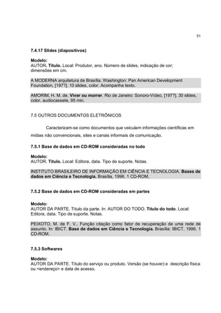 51



7.4.17 Slides (diapositivos)

Modelo:
AUTOR. Título. Local: Produtor, ano. Número de slides, indicação de cor;
dimensões em cm.

A MODERNA arquitetura de Brasília. Washington: Pan American Development
Foundation, [197?]. 10 slides, color. Acompanha texto.

AMORIM, H. M. de. Viver ou morrer. Rio de Janeiro: Sonoro-Vídeo, [197?]. 30 slides,
color, audiocassete, 95 min.


7.5 OUTROS DOCUMENTOS ELETRÔNICOS

       Caracterizam-se como documentos que veiculam informações científicas em
mídias não convencionais, sites e canais informais de comunicação.

7.5.1 Base de dados em CD-ROM consideradas no todo

Modelo:
AUTOR. Título. Local: Editora, data. Tipo de suporte. Notas.

INSTITUTO BRASILEIRO DE INFORMAÇÃO EM CIÊNCIA E TECNOLOGIA. Bases de
dados em Ciência e Tecnologia. Brasília, 1996. 1 CD-ROM.


7.5.2 Base de dados em CD-ROM consideradas em partes

Modelo:
AUTOR DA PARTE. Título da parte. In: AUTOR DO TODO. Título do todo. Local:
Editora, data. Tipo de suporte. Notas.

PEIXOTO, M. de F. V.. Função citação como fator de recuperação de uma rede de
assunto. In: IBICT. Base de dados em Ciência e Tecnologia. Brasília: IBICT, 1996. 1
CD-ROM.


7.5.3 Softwares

Modelo:
AUTOR DA PARTE. Título do serviço ou produto. Versão (se houver) e descrição física
ou <endereço> e data de acesso.
 