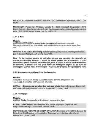 52


MICROSOFT Project for Windows. Versão 4.1. [S.l.]: Microsoft Corporation, 1995. 1 CD-
ROM.

MICROSOFT Project for Windows. Versão 4.1. [S.l.]: Microsoft Corporation, 2010.
Disponível em: <http://www.microsoft.com /business/en-us/products/officeprojectprofess
ional 2010/ default.aspx>. Acesso em: 24 mai 2010.

7.5.4 E-mail

Modelo:
AUTOR DA MENSAGEM. Assunto da mensagem (mensagem pessoal).
Mensagem recebida por <e-mail do destinatário> data de recebimento, dia mês e
ano.

MARINO, A. M. TOEFL brienfieng number (mensagem pessoal). Mensagem recebida
por <educatorinfo@gets.org> em 12 maio 1998.

Nota: As informações devem ser retiradas, sempre que possível, do cabeçalho da
mensagem recebida. Quando o e-mail for cópia, poderá ser acrescentado o outro
destinatário após o primeiro, separados por ponto e vírgula. Caso se trate de resposta
de terceiros, a entrada dar-se-á pelo nome da mensagem original ou do autor da
mensagem. Quando tratar de mensagem - resposta, Re (Replay) deve preceder o título.

7.5.5 Mensagem recebida em lista de discussão

Modelo:
AUTOR da mensagem. Título (Assunto). Nome da lista . Disponível em:
<endereço de email da lista>. Acesso em: data.

BRAGA, H. Deus não se agradou dele e de sua oferta. Evangélicos.com. Disponível
em: <evangelicos-l@summer.com.br.> Acesso em : 22 maio 1998.

7.5.6 Homepage

Modelo:
AUTOR. Título. Disponível em:<Endereço>. Acesso em: data.

ETSNET. Toefl on line: test of english as a foreign language. Disponível em:
<http://www.toefl.org>. Acesso em: 19 maio 1998.

UNIVERSIDADE FEDERAL DE SANTA CATARINA. Biblioteca Universitária. Serviço de
Referência. Catálogos de Universidades. Disponível em:<http://www.bu.ufsc.br>.
Acesso em: 19 maio 1998.
 