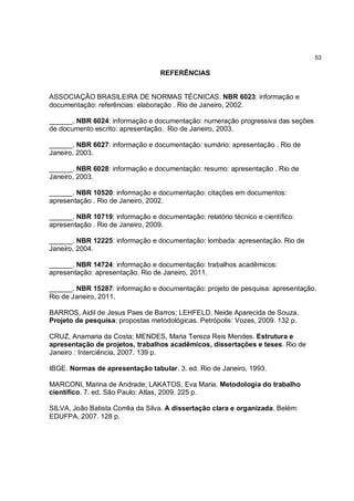 53

                                  REFERÊNCIAS


ASSOCIAÇÃO BRASILEIRA DE NORMAS TÉCNICAS. NBR 6023: informação e
documentação: referências: elaboração . Rio de Janeiro, 2002.

______. NBR 6024: informação e documentação: numeração progressiva das seções
de documento escrito: apresentação. Rio de Janeiro, 2003.

______. NBR 6027: informação e documentação: sumário: apresentação . Rio de
Janeiro, 2003.

______. NBR 6028: informação e documentação: resumo: apresentação . Rio de
Janeiro, 2003.

______. NBR 10520: informação e documentação: citações em documentos:
apresentação . Rio de Janeiro, 2002.

______. NBR 10719: informação e documentação: relatório técnico e científico:
apresentação . Rio de Janeiro, 2009.

______. NBR 12225: informação e documentação: lombada: apresentação. Rio de
Janeiro, 2004.

______. NBR 14724: informação e documentação: trabalhos acadêmicos:
apresentação: apresentação. Rio de Janeiro, 2011.

______. NBR 15287: informação e documentação: projeto de pesquisa: apresentação.
Rio de Janeiro, 2011.

BARROS, Aidil de Jesus Paes de Barros; LEHFELD, Neide Aparecida de Souza.
Projeto de pesquisa: propostas metodológicas. Petrópolis: Vozes, 2009. 132 p.

CRUZ, Anamaria da Costa; MENDES, Maria Tereza Reis Mendes. Estrutura e
apresentação de projetos, trabalhos acadêmicos, dissertações e teses. Rio de
Janeiro : Interciência, 2007. 139 p.

IBGE. Normas de apresentação tabular. 3. ed. Rio de Janeiro, 1993.

MARCONI, Marina de Andrade; LAKATOS, Eva Maria. Metodologia do trabalho
científico. 7. ed. São Paulo: Atlas, 2009. 225 p.

SILVA, João Batista Corrêa da Silva. A dissertação clara e organizada. Belém:
EDUFPA, 2007. 128 p.
 