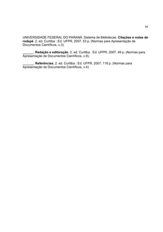54



UNIVERSIDADE FEDERAL DO PARANÁ. Sistema de Bibliotecas. Citações e notas de
rodapé. 2. ed. Curitiba : Ed. UFPR, 2007. 53 p. (Normas para Apresentação de
Documentos Científicos, v.3).

______. Redação e editoração. 2. ed. Curitiba : Ed. UFPR, 2007. 49 p. (Normas para
Apresentação de Documentos Científicos, v.9).

______. Referências. 2. ed. Curitiba : Ed. UFPR, 2007. 118 p. (Normas para
Apresentação de Documentos Científicos, v.4).
 