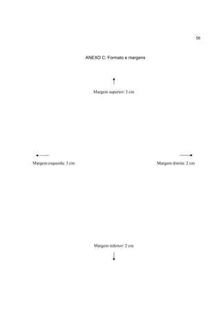 58




                        ANEXO C: Formato e margens




                           Margem superior: 3 cm




Margem esquerda: 3 cm                                Margem direita: 2 cm




                           Margem inferior: 2 cm
 