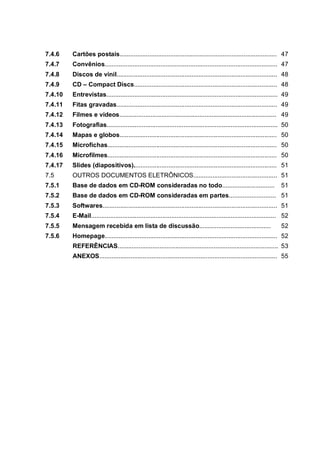 7.4.6    Cartões postais.......................................................................................... 47
7.4.7    Convênios................................................................................................... 47
7.4.8    Discos de vinil............................................................................................ 48
7.4.9    CD – Compact Discs.................................................................................. 48
7.4.10   Entrevistas.................................................................................................. 49
7.4.11   Fitas gravadas............................................................................................ 49
7.4.12   Filmes e vídeos.......................................................................................... 49
7.4.13   Fotografias.................................................................................................. 50
7.4.14   Mapas e globos.......................................................................................... 50
7.4.15   Microfichas................................................................................................. 50
7.4.16   Microfilmes................................................................................................. 50
7.4.17   Slides (diapositivos).................................................................................. 51
7.5      OUTROS DOCUMENTOS ELETRÔNICOS................................................ 51
7.5.1    Base de dados em CD-ROM consideradas no todo..............................                                     51
7.5.2    Base de dados em CD-ROM consideradas em partes........................... 51
7.5.3    Softwares.................................................................................................... 51
7.5.4    E-Mail.......................................................................................................... 52
7.5.5    Mensagem recebida em lista de discussão.........................................                               52
7.5.6    Homepage................................................................................................... 52
         REFERÊNCIAS............................................................................................ 53
         ANEXOS...................................................................................................... 55
 
