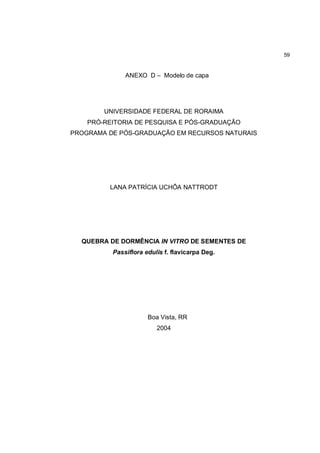 59


              ANEXO D – Modelo de capa




        UNIVERSIDADE FEDERAL DE RORAIMA
    PRÓ-REITORIA DE PESQUISA E PÓS-GRADUAÇÃO
PROGRAMA DE PÓS-GRADUAÇÃO EM RECURSOS NATURAIS




         LANA PATRÍCIA UCHÔA NATTRODT




  QUEBRA DE DORMÊNCIA IN VITRO DE SEMENTES DE
          Passiflora edulis f. flavicarpa Deg.




                      Boa Vista, RR
                         2004
 