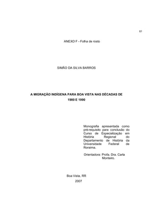61


                 ANEXO F - Folha de rosto




              SIMÃO DA SILVA BARROS




A MIGRAÇÃO INDÍGENA PARA BOA VISTA NAS DÉCADAS DE
                   1980 E 1990




                               Monografia apresentada como
                               pré-requisito para conclusão do
                               Curso de Especialização em
                               História       Regional      do
                               Departamento de História da
                               Universidade      Federal    de
                               Roraima.

                               Orientadora: Profa. Dra. Carla
                                            Monteiro.




                   Boa Vista, RR
                        2007
 