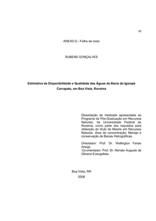 62


                       ANEXO G - Folha de rosto




                        RUBENS GONÇALVES




Estimativa da Disponibilidade e Qualidade das Águas da Bacia do Igarapé
                   Carrapato, em Boa Vista, Roraima




                                   Dissertação de mestrado apresentada ao
                                   Programa de Pós-Graduação em Recursos
                                   Naturais, da Universidade Federal de
                                   Roraima, como parte dos requisitos para
                                   obtenção do título de Mestre em Recursos
                                   Naturais. Área de concentração: Manejo e
                                   conservação de Bacias Hidrográficas.

                                   Orientador: Prof. Dr. Wellington Farias
                                   Araújo.
                                   Co-orientador: Prof. Dr. Renato Augusto de
                                   Oliveira Evangelista.




                             Boa Vista, RR
                                 2008
 