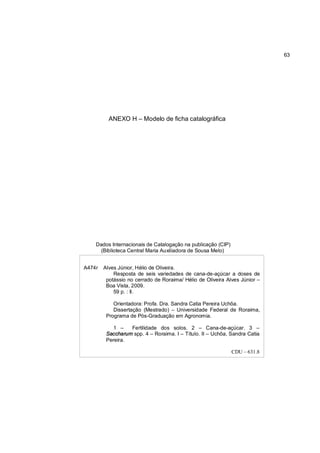 63




          ANEXO H – Modelo de ficha catalográfica




    Dados Internacionais de Catalogação na publicação (CIP)
      (Biblioteca Central Maria Auxiliadora de Sousa Melo)


A474r   Alves Júnior, Hélio de Oliveira.
            Resposta de seis variedades de cana-de-açúcar a doses de
         potássio no cerrado de Roraima/ Hélio de Oliveira Alves Júnior –
         Boa Vista, 2009.
            59 p. : Il.

            Orientadora: Profa. Dra. Sandra Catia Pereira Uchôa.
            Dissertação (Mestrado) – Universidade Federal de Roraima,
         Programa de Pós-Graduação em Agronomia.

            1 –   Fertilidade dos solos. 2 – Cana-de-açúcar. 3 –
         Saccharum spp. 4 – Roraima. I – Título. II – Uchôa, Sandra Catia
         Pereira.

                                                              CDU – 631.8
 
