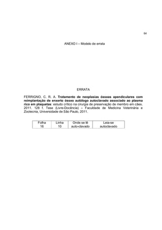 64


                             ANEXO I – Modelo de errata




                                     ERRATA

FERRIGNO, C. R. A. Tratamento de neoplasias ósseas apendiculares com
reimplantação de enxerto ósseo autólogo autoclavado associado ao plasma
rico em plaquetas: estudo crítico na cirurgia de preservação de membro em cães.
2011. 128 f. Tese (Livre-Docência) – Faculdade de Medicina Veterinária e
Zootecnia, Universidade de São Paulo, 2011.


         Folha       Linha        Onde se lê         Leia-se
          16          10         auto-clavado      autoclavado
 