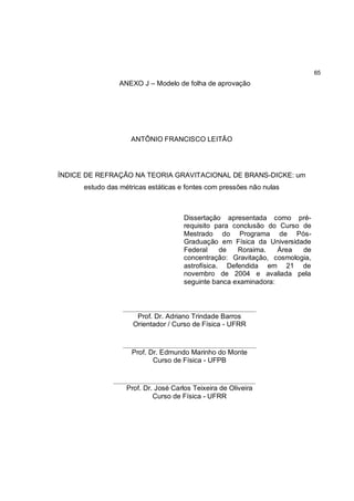 65
                 ANEXO J – Modelo de folha de aprovação




                     ANTÔNIO FRANCISCO LEITÃO




ÍNDICE DE REFRAÇÃO NA TEORIA GRAVITACIONAL DE BRANS-DICKE: um
      estudo das métricas estáticas e fontes com pressões não nulas



                                       Dissertação apresentada como pré-
                                       requisito para conclusão do Curso de
                                       Mestrado do Programa de Pós-
                                       Graduação em Física da Universidade
                                       Federal     de  Roraima.    Área  de
                                       concentração: Gravitação, cosmologia,
                                       astrofísica. Defendida em 21 de
                                       novembro de 2004 e avaliada pela
                                       seguinte banca examinadora:


                  ______________________________________________
                      Prof. Dr. Adriano Trindade Barros
                     Orientador / Curso de Física - UFRR

                  ______________________________________________
                     Prof. Dr. Edmundo Marinho do Monte
                            Curso de Física - UFPB

               _________________________________________________
                   Prof. Dr. José Carlos Teixeira de Oliveira
                            Curso de Física - UFRR
 