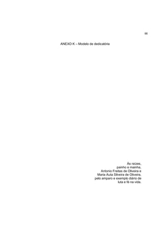 66


ANEXO K – Modelo de dedicatória




                                            Às raízes,
                                    painho e mainha,
                         Antonio Freitas de Oliveira e
                      Maria Auta Silveira de Oliveira,
                     pelo amparo e exemplo diário de
                                     luta e fé na vida.
 