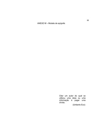 68
ANEXO M – Modelo de epígrafe




                      Citar um autor do qual se
                      utilizou uma ideia ou uma
                      informação é pagar uma
                      dívida.
                                    (Umberto Eco)
 
