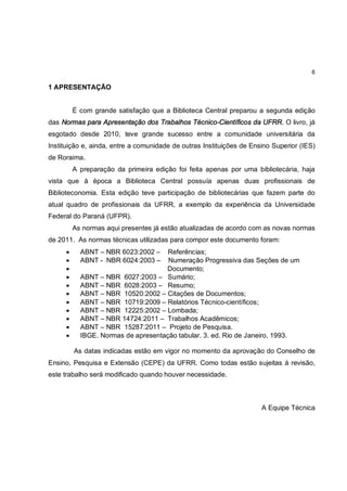 6

1 APRESENTAÇÃO


         É com grande satisfação que a Biblioteca Central preparou a segunda edição
das Normas para Apresentação dos Trabalhos Técnico-Científicos da UFRR. O livro, já
esgotado desde 2010, teve grande sucesso entre a comunidade universitária da
Instituição e, ainda, entre a comunidade de outras Instituições de Ensino Superior (IES)
de Roraima.
         A preparação da primeira edição foi feita apenas por uma bibliotecária, haja
vista que à época a Biblioteca Central possuía apenas duas profissionais de
Biblioteconomia. Esta edição teve participação de bibliotecárias que fazem parte do
atual quadro de profissionais da UFRR, a exemplo da experiência da Universidade
Federal do Paraná (UFPR).
         As normas aqui presentes já estão atualizadas de acordo com as novas normas
de 2011. As normas técnicas utilizadas para compor este documento foram:
     ·     ABNT – NBR 6023:2002 –    Referências;
     ·     ABNT - NBR 6024:2003 –    Numeração Progressiva das Seções de um
     ·                              Documento;
     ·     ABNT – NBR 6027:2003 – Sumário;
     ·     ABNT – NBR 6028:2003 – Resumo;
     ·     ABNT – NBR 10520:2002 – Citações de Documentos;
     ·     ABNT – NBR 10719:2009 – Relatórios Técnico-científicos;
     ·     ABNT – NBR 12225:2002 – Lombada;
     ·     ABNT – NBR 14724:2011 – Trabalhos Acadêmicos;
     ·     ABNT – NBR 15287:2011 – Projeto de Pesquisa.
     ·     IBGE. Normas de apresentação tabular. 3. ed. Rio de Janeiro, 1993.

         As datas indicadas estão em vigor no momento da aprovação do Conselho de
Ensino, Pesquisa e Extensão (CEPE) da UFRR. Como todas estão sujeitas à revisão,
este trabalho será modificado quando houver necessidade.



                                                                      A Equipe Técnica
 