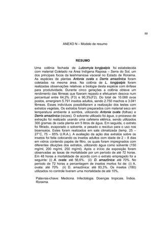 69


                   ANEXO N – Modelo de resumo




                            RESUMO

Uma colônia fechada de Lutzomyia longipalpis foi estabelecida
com material Coletado na Área Indígena Raposa – Serra do Sol, um
dos principais focos da leishmaniose visceral no Estado de Roraima.
As espécies de plantas Antonia ovata e Derris amazônica foram
coletadas na mesma área. Na colônia de L. longipalpis foram
realizadas observações relativas a biologia desta espécie com ênfase
para produtividade. Durante cinco gerações a colônia obteve um
rendimento das fêmeas que fizeram repasto e efetuaram desova num
percentual entre 64,2% (F3) e 90,3%(F2). Do total de 10.088 ovos
postos, emergiram 5.791 insetos adultos, sendo 2.750 machos e 3.041
fêmeas. Esses indivíduos possibilitaram a realização dos testes com
extratos vegetais. Os extratos foram preparados com material seco em
temperatura ambiente à sombra, utilizando Antonia ovata (folhas) e
Derris amazônica (raízes). O solvente utilizado foi água, o processo de
extração foi realizado usando uma cafeteira elétrica, sendo utilizados
300 gramas de cada planta em 5 litros de água. Em seguida, o extrato
foi filtrado, evaporado o solvente, e pesado o resíduo para o uso nos
bioensaios. Estes foram realizados em sala climatizada (temp. 25 –
27°C, 75 – 85% U.R.A.). A avaliação da ação dos extratos sobre os
insetos foi feita colocando os insetos adultos com idade de 2 – 8 dias
em vidros contendo papéis de filtro, os quais foram impregnados com
diferentes diluições dos extratos, utilizando água como solvente (150
mg/ml, 200 mg/ml, 250 mg/ml). Após o início da exposição foram
observadas as taxas de mortalidade por um período de até 72 horas.
Em 48 horas a mortalidade de acordo com o extrato empregado foi a
seguinte: (i) A. ovata: até 56,6%. (ii): D. amazônica: até 70%. No
período de 72 horas a percentagem de insetos mortos foi de: (i) A.
ovata: até 70% (ii) D. amazônica: até 83,3%. Os insetos (180)
utilizados no controle tiveram uma mortalidade de até 10%.

 Palavras-chave: Medicina. Infectologia. Doenças tropicais. Índios.
 Roraima.
 