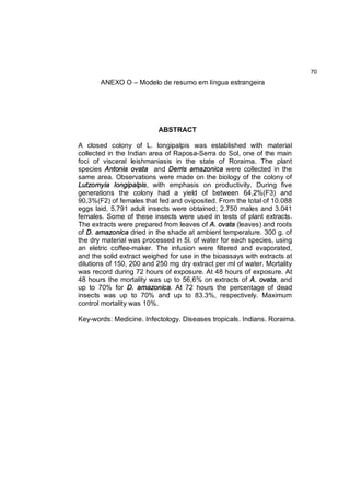 70
       ANEXO O – Modelo de resumo em língua estrangeira




                          ABSTRACT

A closed colony of L. longipalpis was established with material
collected in the Indian area of Raposa-Serra do Sol, one of the main
foci of visceral leishmaniasis in the state of Roraima. The plant
species Antonia ovata and Derris amazonica were collected in the
same area. Observations were made on the biology of the colony of
Lutzomyia longipalpis, with emphasis on productivity. During five
generations the colony had a yield of between 64,2%(F3) and
90,3%(F2) of females that fed and oviposited. From the total of 10.088
eggs laid, 5.791 adult insects were obtained; 2.750 males and 3.041
females. Some of these insects were used in tests of plant extracts.
The extracts were prepared from leaves of A. ovata (leaves) and roots
of D. amazonica dried in the shade at ambient temperature. 300 g. of
the dry material was processed in 5l. of water for each species, using
an eletric coffee-maker. The infusion were filtered and evaporated,
and the solid extract weighed for use in the bioassays with extracts at
dilutions of 150, 200 and 250 mg dry extract per ml of water. Mortality
was record during 72 hours of exposure. At 48 hours of exposure. At
48 hours the mortality was up to 56,6% on extracts of A. ovata, and
up to 70% for D. amazonica. At 72 hours the percentage of dead
insects was up to 70% and up to 83.3%, respectively. Maximum
control mortality was 10%.

Key-words: Medicine. Infectology. Diseases tropicals. Indians. Roraima.
 