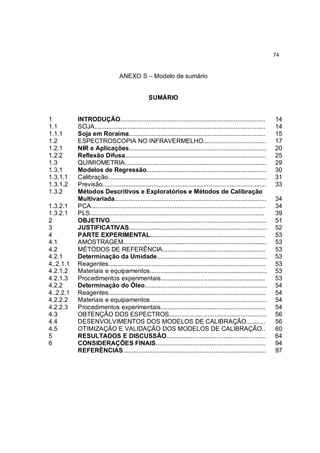 74



                                 ANEXO S – Modelo de sumário


                                                 SUMÁRIO


1          INTRODUÇÃO...................................................................................             14
1.1        SOJA..................................................................................................    14
1.1.1      Soja em Roraima..............................................................................             15
1.2        ESPECTROSCOPIA NO INFRAVERMELHO....................................                                       17
1.2.1      NIR e Aplicações...............................................................................           20
1.2.2      Reflexão Difusa.................................................................................          25
1.3        QUIMIOMETRIA.................................................................................             29
1.3.1      Modelos de Regressão.....................................................................                 30
1.3.1.1    Calibração...........................................................................................     31
1.3.1.2    Previsão..............................................................................................    33
1.3.2      Métodos Descritivos e Exploratórios e Métodos de Calibração
           Multivariada.......................................................................................       34
1.3.2.1    PCA....................................................................................................   34
1.3.2.1    PLS....................................................................................................   39
2          OBJETIVO..........................................................................................        51
3          JUSTIFICATIVAS...............................................................................             52
4          PARTE EXPERIMENTAL..................................................................                      53
4.1        AMOSTRAGEM..................................................................................              53
4.2        MÉTODOS DE REFERÊNCIA...........................................................                          53
4.2.1      Determinação da Umidade...............................................................                    53
4..2.1.1   Reagentes..........................................................................................       53
4.2.1.2    Materiais e equipamentos...................................................................               53
4.2.1.3    Procedimentos experimentais............................................................                   53
4.2.2      Determinação do Óleo......................................................................                54
4..2.2.1   Reagentes..........................................................................................       54
4.2.2.2    Materiais e equipamentos...................................................................               54
4.2.2.3    Procedimentos experimentais............................................................                   54
4.3        OBTENÇÃO DOS ESPECTROS........................................................                            56
4.4        DESENVOLVIMENTOS DOS MODELOS DE CALIBRAÇÃO...........                                                     56
4.5        OTIMIZAÇÃO E VALIDAÇÃO DOS MODELOS DE CALIBRAÇÃO..                                                        60
5          RESULTADOS E DISCUSSÃO.........................................................                           64
6          CONSIDERAÇÕES FINAIS...............................................................                       94
           REFERÊNCIAS..................................................................................             97
 