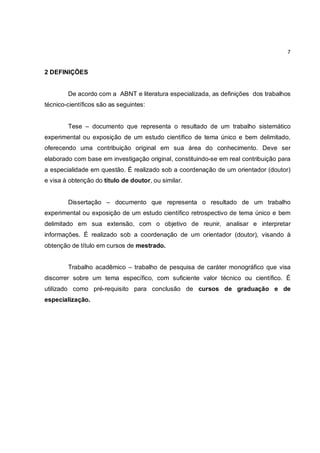 7


2 DEFINIÇÕES


        De acordo com a ABNT e literatura especializada, as definições dos trabalhos
técnico-científicos são as seguintes:


        Tese – documento que representa o resultado de um trabalho sistemático
experimental ou exposição de um estudo científico de tema único e bem delimitado,
oferecendo uma contribuição original em sua área do conhecimento. Deve ser
elaborado com base em investigação original, constituindo-se em real contribuição para
a especialidade em questão. É realizado sob a coordenação de um orientador (doutor)
e visa à obtenção do título de doutor, ou similar.


        Dissertação – documento que representa o resultado de um trabalho
experimental ou exposição de um estudo científico retrospectivo de tema único e bem
delimitado em sua extensão, com o objetivo de reunir, analisar e interpretar
informações. É realizado sob a coordenação de um orientador (doutor), visando à
obtenção de título em cursos de mestrado.


        Trabalho acadêmico – trabalho de pesquisa de caráter monográfico que visa
discorrer sobre um tema específico, com suficiente valor técnico ou científico. É
utilizado como pré-requisito para conclusão de cursos de graduação e de
especialização.
 