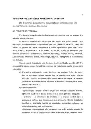 8

3 DOCUMENTOS ACESSÓRIOS AO TRABALHO CIENTÍFICO

        São documentos que auxiliam na estruturação dos primeiros passos e no
acompanhamento e avaliação da pesquisa.

3.1 PROJETO DE PESQUISA

        É o documento explicitador do planejamento da pesquisa, que por sua vez, é a
primeira fase da pesquisa.
        A literatura especializada afirma que não existe uma ordem padrão para
disposição dos elementos de um projeto de pesquisa (BARROS; LEHFED, 2009). No
âmbito do padrão da UFRR, utilizar-se-á a ordem apresentada pela NBR 15287
(ASSOCIAÇÃO BRASILEIRA DE NORMAS TÉCNICAS, 2011): os elementos pré-
textuais, os textuais - apresentação, problema, hipótese(s), quando houver, objetivos,
justificativa(s), referencial teórico, metodologia, recursos, cronograma e os elementos
pós-textuais.
        Caso o projeto de pesquisa seja destinado a outra instituição que não a UFRR,
é necessário basear-se nos formulários e normas da instituição à qual o projeto será
submetido.
        a) Elementos pré-textuais: capa, lombada (se couber), folha de rosto,
             lista de ilustrações, lista de tabelas, lista de abreviaturas e siglas, lista de
             símbolos, sumário. A apresentação destes elementos segue os mesmos
             padrões da apresentação dos trabalhos acadêmicos, dissertações e teses,
             descrita na Seção 4.3;
        b) Elementos textuais:
             - apresentação – expõe o tema do projeto e os motivos da escolha do tema,
             apresenta a viabilidade de sua execução e as linhas gerais da pesquisa;
             - problema – a formulação do problema é o enfoque central para a
             pesquisa, a partir do qual é direcionado todo o trabalho. O êxito do trabalho
             científico é alcançado quando os resultados apresentam soluções ou
             possíveis soluções para os problemas;
             - hipóteses – item opcional, são afirmações que serão testadas através da
             análise da evidência dos dados empíricos. A formulação do problema e das
 