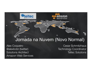 Jornada na Nuvem (Novo Normal) 
Alex Coqueiro 
@alexbcbr (twitter) 
Solutions Architect 
Amazon Web Services 
Cesar Schmitzhaus 
Technology Coordinator 
Teltec Solutions 
 