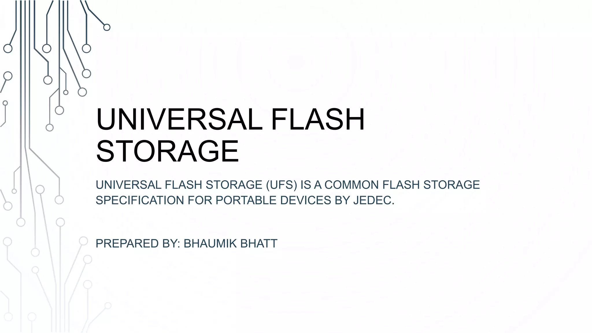 UNIVERSAL FLASH
STORAGE
UNIVERSAL FLASH STORAGE (UFS) IS A COMMON FLASH STORAGE
SPECIFICATION FOR PORTABLE DEVICES BY JEDEC.
PREPARED BY: BHAUMIK BHATT
 