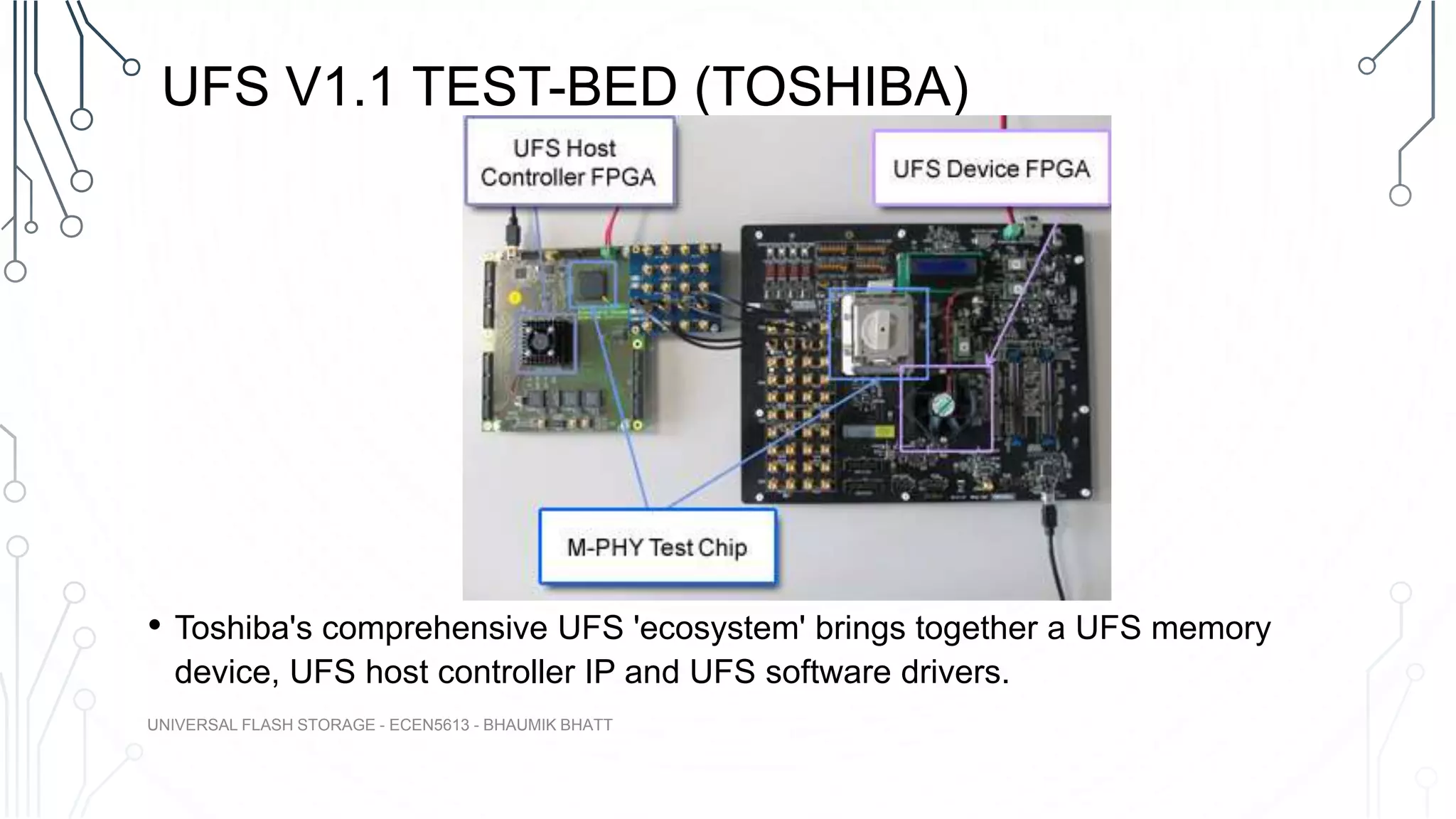 UFS V1.1 TEST-BED (TOSHIBA)
• Toshiba's comprehensive UFS 'ecosystem' brings together a UFS memory
device, UFS host controller IP and UFS software drivers.
UNIVERSAL FLASH STORAGE - ECEN5613 - BHAUMIK BHATT
 
