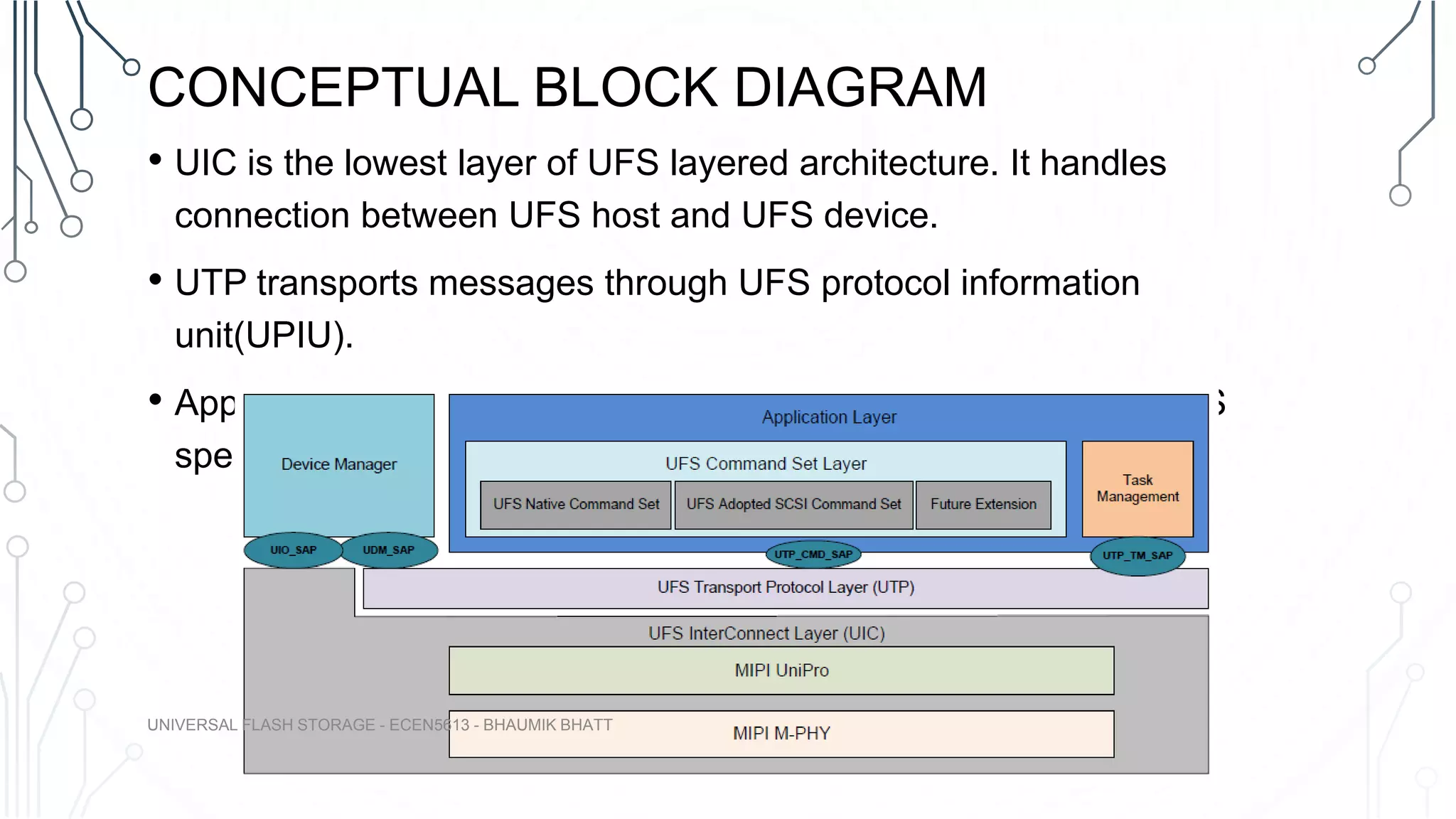 CONCEPTUAL BLOCK DIAGRAM
• UIC is the lowest layer of UFS layered architecture. It handles
connection between UFS host and UFS device.
• UTP transports messages through UFS protocol information
unit(UPIU).
• Application layer handles SCSI commands supported by the UFS
specification.
UNIVERSAL FLASH STORAGE - ECEN5613 - BHAUMIK BHATT
 