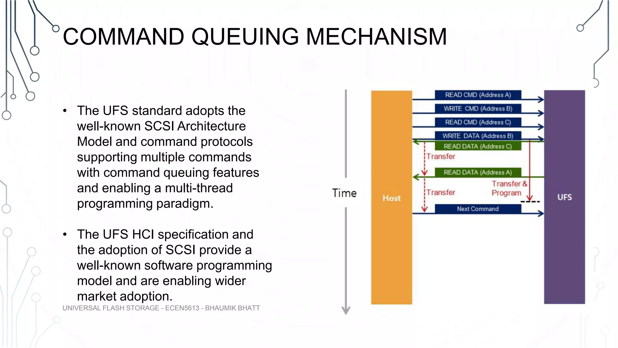 COMMAND QUEUING MECHANISM
• The UFS standard adopts the
well-known SCSI Architecture
Model and command protocols
supporting multiple commands
with command queuing features
and enabling a multi-thread
programming paradigm.
• The UFS HCI specification and
the adoption of SCSI provide a
well-known software programming
model and are enabling wider
market adoption.
UNIVERSAL FLASH STORAGE - ECEN5613 - BHAUMIK BHATT
 