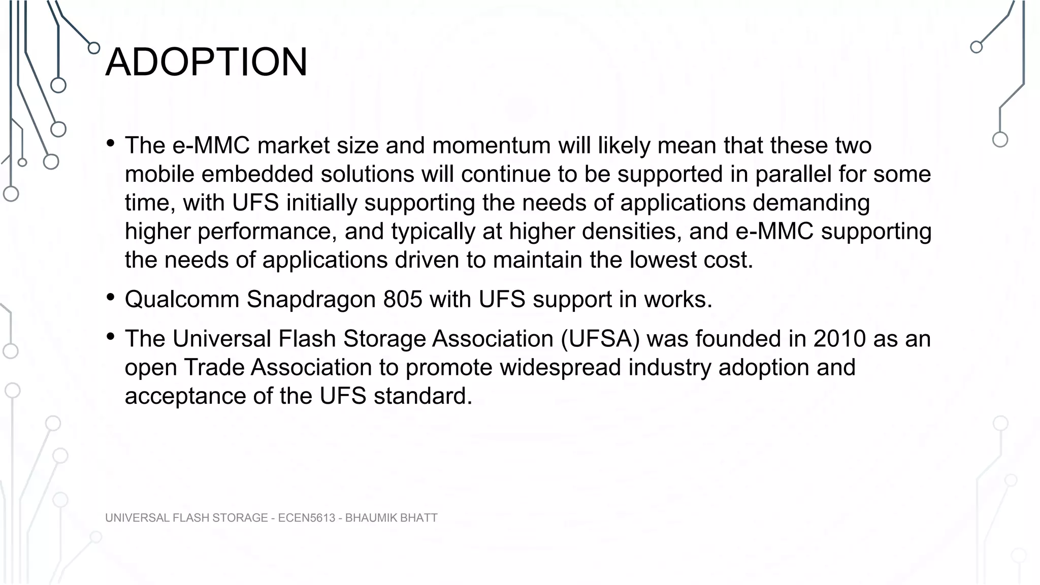 ADOPTION
• The e-MMC market size and momentum will likely mean that these two
mobile embedded solutions will continue to be supported in parallel for some
time, with UFS initially supporting the needs of applications demanding
higher performance, and typically at higher densities, and e-MMC supporting
the needs of applications driven to maintain the lowest cost.
• Qualcomm Snapdragon 805 with UFS support in works.
• The Universal Flash Storage Association (UFSA) was founded in 2010 as an
open Trade Association to promote widespread industry adoption and
acceptance of the UFS standard.
UNIVERSAL FLASH STORAGE - ECEN5613 - BHAUMIK BHATT
 