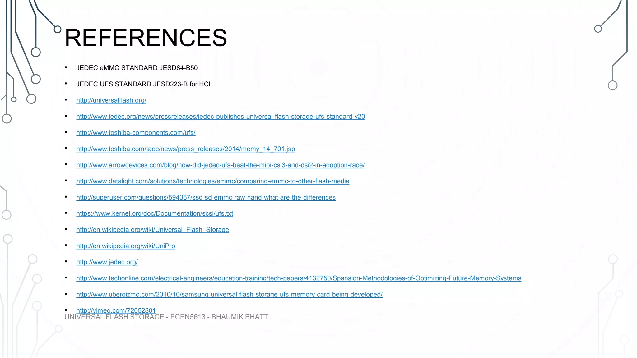 REFERENCES
• JEDEC eMMC STANDARD JESD84-B50
• JEDEC UFS STANDARD JESD223-B for HCI
• http://universalflash.org/
• http://www.jedec.org/news/pressreleases/jedec-publishes-universal-flash-storage-ufs-standard-v20
• http://www.toshiba-components.com/ufs/
• http://www.toshiba.com/taec/news/press_releases/2014/memy_14_701.jsp
• http://www.arrowdevices.com/blog/how-did-jedec-ufs-beat-the-mipi-csi3-and-dsi2-in-adoption-race/
• http://www.datalight.com/solutions/technologies/emmc/comparing-emmc-to-other-flash-media
• http://superuser.com/questions/594357/ssd-sd-emmc-raw-nand-what-are-the-differences
• https://www.kernel.org/doc/Documentation/scsi/ufs.txt
• http://en.wikipedia.org/wiki/Universal_Flash_Storage
• http://en.wikipedia.org/wiki/UniPro
• http://www.jedec.org/
• http://www.techonline.com/electrical-engineers/education-training/tech-papers/4132750/Spansion-Methodologies-of-Optimizing-Future-Memory-Systems
• http://www.ubergizmo.com/2010/10/samsung-universal-flash-storage-ufs-memory-card-being-developed/
• http://vimeo.com/72052801
UNIVERSAL FLASH STORAGE - ECEN5613 - BHAUMIK BHATT
 