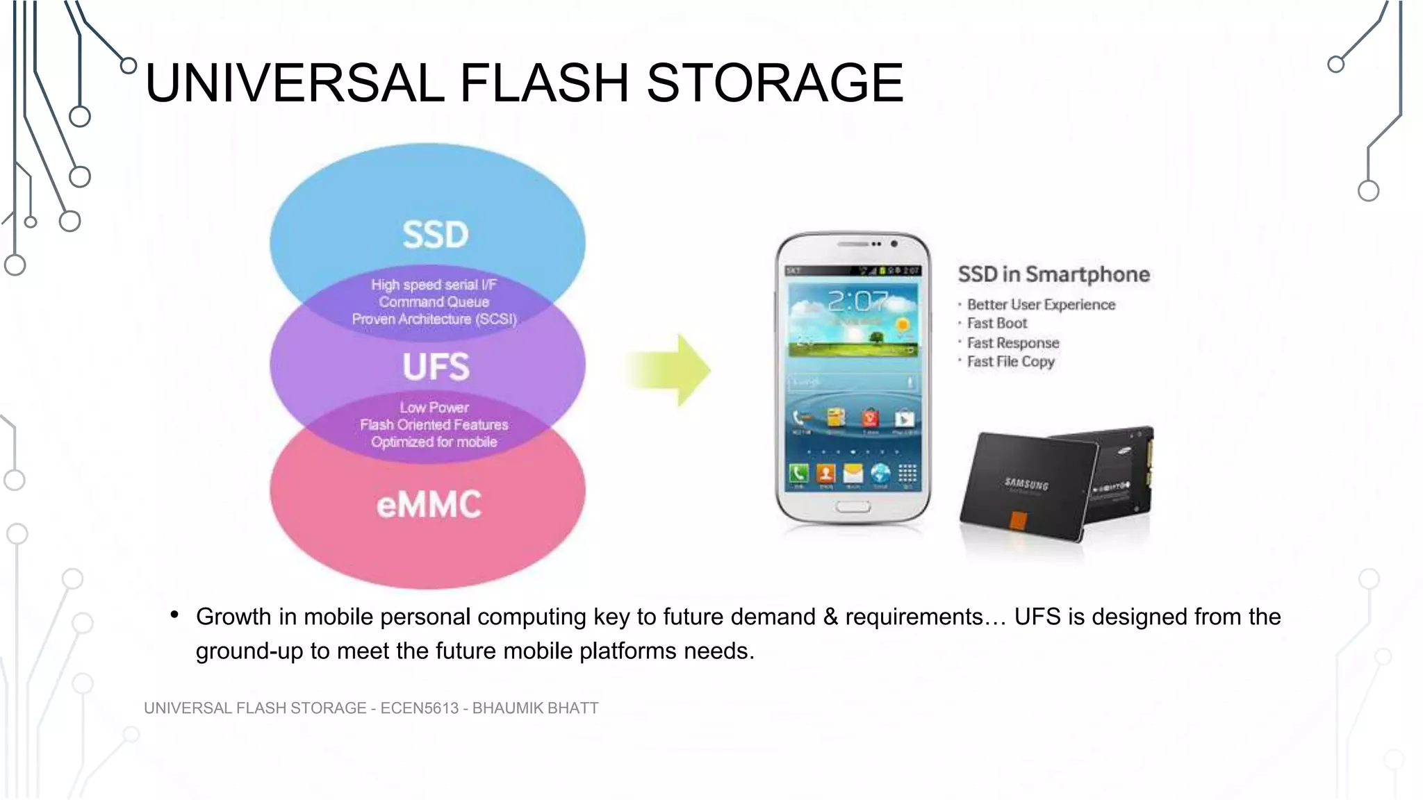 UNIVERSAL FLASH STORAGE
• Growth in mobile personal computing key to future demand & requirements… UFS is designed from the
ground-up to meet the future mobile platforms needs.
UNIVERSAL FLASH STORAGE - ECEN5613 - BHAUMIK BHATT
 