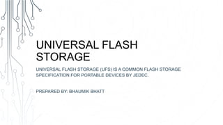 UNIVERSAL FLASH
STORAGE
UNIVERSAL FLASH STORAGE (UFS) IS A COMMON FLASH STORAGE
SPECIFICATION FOR PORTABLE DEVICES BY JEDEC.
PREPARED BY: BHAUMIK BHATT
 