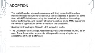 ADOPTION
• The e-MMC market size and momentum will likely mean that these two
mobile embedded solutions will continue to be supported in parallel for some
time, with UFS initially supporting the needs of applications demanding
higher performance, and typically at higher densities, and e-MMC supporting
the needs of applications driven to maintain the lowest cost.
• Qualcomm Snapdragon 805 with UFS support in works.
• The Universal Flash Storage Association (UFSA) was founded in 2010 as an
open Trade Association to promote widespread industry adoption and
acceptance of the UFS standard.
UNIVERSAL FLASH STORAGE - ECEN5613 - BHAUMIK BHATT
 