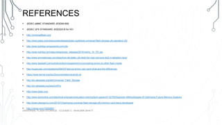 REFERENCES
• JEDEC eMMC STANDARD JESD84-B50
• JEDEC UFS STANDARD JESD223-B for HCI
• http://universalflash.org/
• http://www.jedec.org/news/pressreleases/jedec-publishes-universal-flash-storage-ufs-standard-v20
• http://www.toshiba-components.com/ufs/
• http://www.toshiba.com/taec/news/press_releases/2014/memy_14_701.jsp
• http://www.arrowdevices.com/blog/how-did-jedec-ufs-beat-the-mipi-csi3-and-dsi2-in-adoption-race/
• http://www.datalight.com/solutions/technologies/emmc/comparing-emmc-to-other-flash-media
• http://superuser.com/questions/594357/ssd-sd-emmc-raw-nand-what-are-the-differences
• https://www.kernel.org/doc/Documentation/scsi/ufs.txt
• http://en.wikipedia.org/wiki/Universal_Flash_Storage
• http://en.wikipedia.org/wiki/UniPro
• http://www.jedec.org/
• http://www.techonline.com/electrical-engineers/education-training/tech-papers/4132750/Spansion-Methodologies-of-Optimizing-Future-Memory-Systems
• http://www.ubergizmo.com/2010/10/samsung-universal-flash-storage-ufs-memory-card-being-developed/
• http://vimeo.com/72052801
UNIVERSAL FLASH STORAGE - ECEN5613 - BHAUMIK BHATT
 