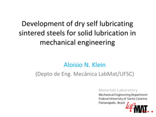 Development of dry self lubricating
sintered steels for solid lubrication in
       mechanical engineering

               Aloisio N. Klein
     (Depto de Eng. Mecânica LabMat/UFSC)

                            Materials Laboratory
                            Mechanical Engineering Department
                            Federal University of Santa Catarina
                            Florianópolis, Brazil
 