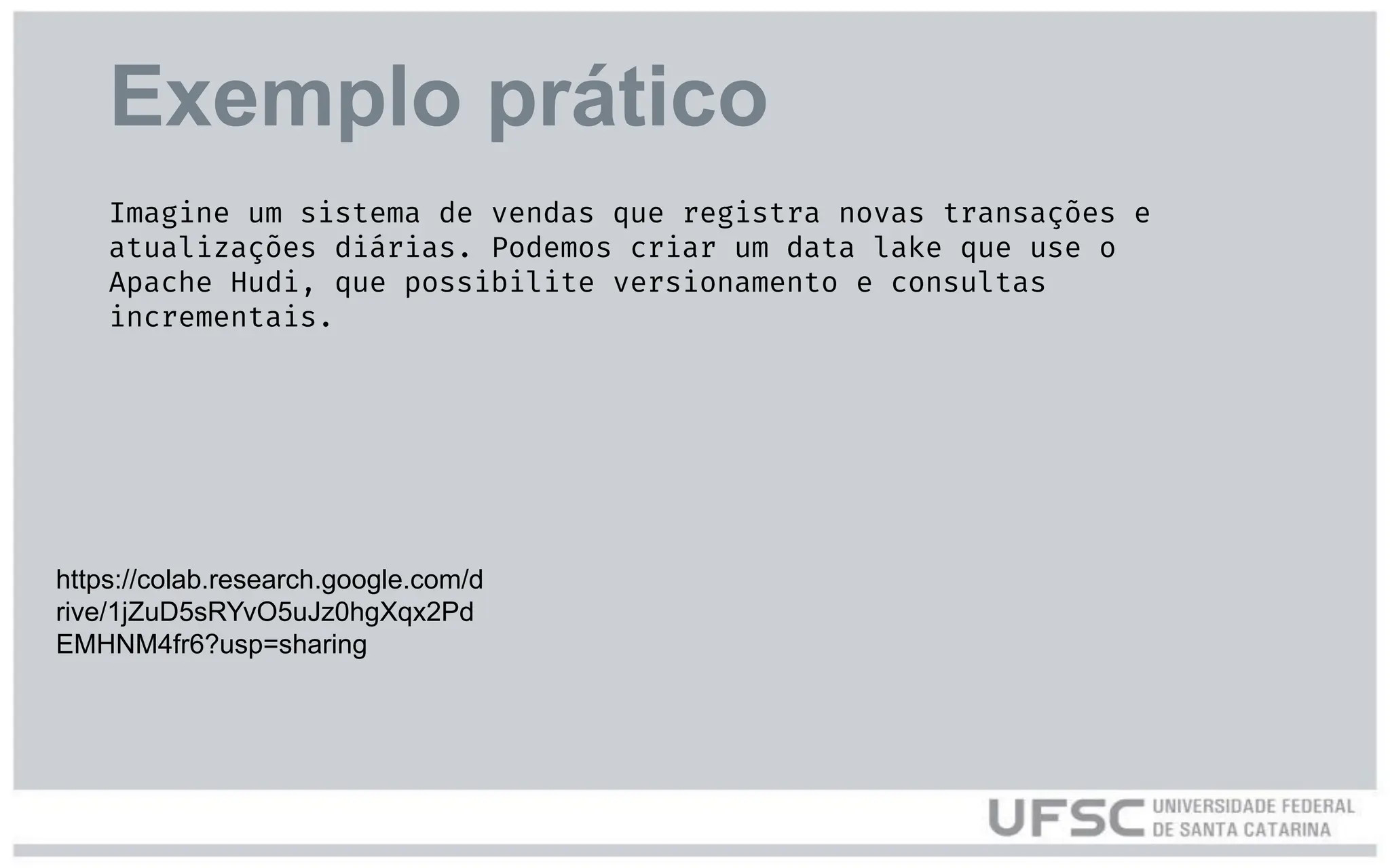 Exemplo prático
https://colab.research.google.com/d
rive/1jZuD5sRYvO5uJz0hgXqx2Pd
EMHNM4fr6?usp=sharing
Imagine um sistema de vendas que registra novas transações e
atualizações diárias. Podemos criar um data lake que use o
Apache Hudi, que possibilite versionamento e consultas
incrementais.
 