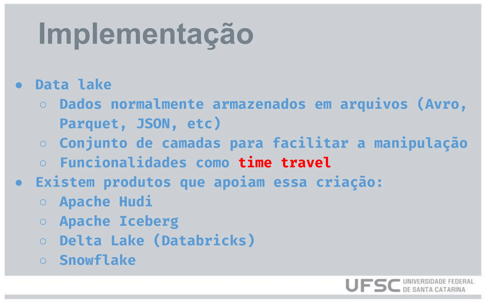● Data lake
○ Dados normalmente armazenados em arquivos (Avro,
Parquet, JSON, etc)
○ Conjunto de camadas para facilitar a manipulação
○ Funcionalidades como time travel
● Existem produtos que apoiam essa criação:
○ Apache Hudi
○ Apache Iceberg
○ Delta Lake (Databricks)
○ Snowflake
Implementação
 