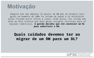 Motivação
Imagine que uma empresa já possui um DW mas um produto novo
gerou um aumento de 100x no volume de dados e os relatórios
estão ficando muito lentos e caros. Além disso, foi criada uma
área de Data Science que deve gerar insights contínuos para as
equipes comerciais. A gestão decidiu que irá construir um DL
para substituir o DW.
Quais cuidados devemos ter ao
migrar de um DW para um DL?
 