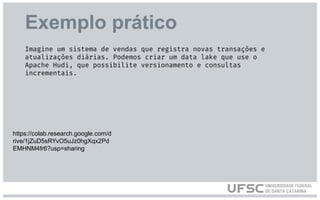 Exemplo prático
https://colab.research.google.com/d
rive/1jZuD5sRYvO5uJz0hgXqx2Pd
EMHNM4fr6?usp=sharing
Imagine um sistema de vendas que registra novas transações e
atualizações diárias. Podemos criar um data lake que use o
Apache Hudi, que possibilite versionamento e consultas
incrementais.
 