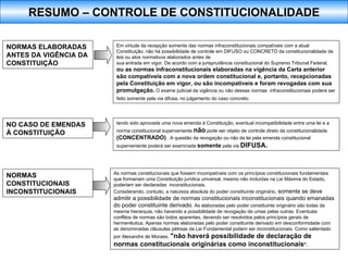 Em virtude da recepção somente das normas infraconstitucionais compatíveis com a atual Constituição, não há possibilidade de controle em DIFUSO ou CONCRETO da constitucionalidade de leis ou atos normativos elaborados antes de sua entrada em vigor. De acordo com a jurisprudência constitucional do Supremo Tribunal Federal,  ou as normas infraconstitucionais elaboradas na vigência da Carta anterior são compatíveis com a nova ordem constitucional e, portanto, recepcionadas pela Constituição em vigor, ou são incompatíveis e foram revogadas com sua promulgação.  O exame judicial da vigência ou não dessas normas  infraconstitucionais poderá ser feito somente pela via difusa, no julgamento do caso concreto.   tendo sido aprovada uma nova emenda à Constituição, eventual incompatibilidade entre uma lei e a norma constitucional superveniente  não  pode ser objeto de controle direto da constitucionalidade  (CONCENTRADO)  . A questão da revogação ou não da lei pela emenda constitucional superveniente poderá ser examinada  somente  pela via  DIFUSA. NORMAS ELABORADAS ANTES DA VIGÊNCIA DA CONSTITUIÇÃO NO CASO DE EMENDAS À CONSTITUIÇÃO NORMAS CONSTITUCIONAIS INCONSTITUCIONAIS As normas constitucionais que fossem incompatíveis com os princípios constitucionais fundamentais que formariam uma Constituição jurídica universal, mesmo não incluídas na Lei Máxima do Estado, poderiam ser declaradas  inconstitucionais. Considerando, contudo, a natureza absoluta do poder constituinte originário,  somente se deve admitir a possibilidade de normas constitucionais inconstitucionais quando emanadas do poder constituinte derivado . As elaboradas pelo poder constituinte originário são todas da mesma hierarquia, não havendo a possibilidade de revogação de umas pelas outras. Eventuais conflitos de normas são todos aparentes, devendo ser resolvidos pelos princípios gerais de hermenêutica. Apenas normas elaboradas pelo poder constituinte derivado em desconformidade com as denominadas cláusulas pétreas da Lei Fundamental podem ser inconstitucionais. Como salientado por Alexandre de Moraes,  "não haverá possibilidade de declaração de normas constitucionais originárias como inconstitucionais ".   RESUMO – CONTROLE DE CONSTITUCIONALIDADE 