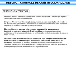 Pertinência temática é a relação existente entre a norma impugnada e a entidade que ingressa com a ação direta de inconstitucionalidade.  O Supremo Tribunal Federal tem exigido de algumas das pessoas e dos órgãos relacionados no art. 103 da Constituição Federal a demonstração de um especial interesse em obter decisão de declaração da inconstitucionalidade da norma impugnada.  São considerados autores  interessados ou especiais, que precisam demonstrar a denominada pertinência temática , as Mesas das Assembléias Legislativas, os Governadores de Estado e as confederações sindicais ou entidades de classe de âmbito nacional.  São tidos como autores neutros ou universais, pois não precisam demonstrar especial interesse na declaração da inconstitucionalidade da lei ou do ato normativo , o Presidente da República, as Mesas do Senado Federal e da Câmara dos Deputados, o Procurador-Geral da República, o Conselho Federal da Ordem dos Advogados do Brasil e partido político com representação no Congresso Nacional.   PERTINÊNCIA TEMÁTICA RESUMO – CONTROLE DE CONSTITUCIONALIDADE 