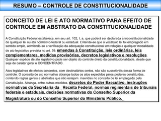 CONCEITO DE LEI E ATO NORMATIVO PARA EFEITO DE CONTROLE EM ABSTRATO DA CONSTITUCIONALIDADE A Constituição Federal estabelece, em seu art. 102, I, a, que poderá ser declarada a inconstitucionalidade de qualquer lei ou ato normativo federal ou estadual. Entende-se que o vocábulo lei foi empregado em sentido amplo, admitindo-se a verificação da adequação constitucional em relação a qualquer modalidade de ato legislativo prevista no art. 59:  emendas à Constituição, leis ordinárias, leis complementares, medidas provisórias, decretos legislativos e resoluções . Qualquer espécie de ato legislativo pode ser objeto do controle direto da constitucionalidade, desde que seja de caráter geral e CONCENTRADO.  Atos legislativos de efeitos concretos, com destinatários certos, não são suscetíveis dessa forma de controle. O conceito de ato normativo abrange todos os atos expedidos pelos poderes constituídos, contendo regras gerais e abstratas que não estejam  inseridas no conceito de lei empregado pela Constituição. Alcança, entre outras medidas.  decretos do Poder Executivo, instruções normativas da Secretaria da  Receita Federal, normas regimentais de tribunais federais e estaduais, decisões normativas do Conselho Superior da Magistratura ou do Conselho Superior do Ministério Público.   RESUMO – CONTROLE DE CONSTITUCIONALIDADE 