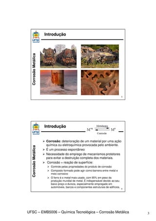 3
UFSC – EMB5006 – Química Tecnológica – Corrosão Metálica
Corrosão
Metálica Introdução
5
Corrosão
Metálica
 Corrosão: deterioração de um material por uma ação
química ou eletroquímica provocada pelo ambiente.
 É um processo espontâneo
 Necessidade do emprego de mecanismos protetores
para evitar a destruição completa dos materiais.
 Corrosão = reação de superfície:
 Controle pelas propriedades do produto de corrosão
 Composto formado pode agir como barreira entre metal e
meio corrosivo
 O ferro é o metal mais usado, com 95% em peso da
produção mundial de metal. É indispensável devido ao seu
baixo preço e dureza, especialmente empregado em
automóveis, barcos e componentes estruturais de edifícios.
Introdução
6
 