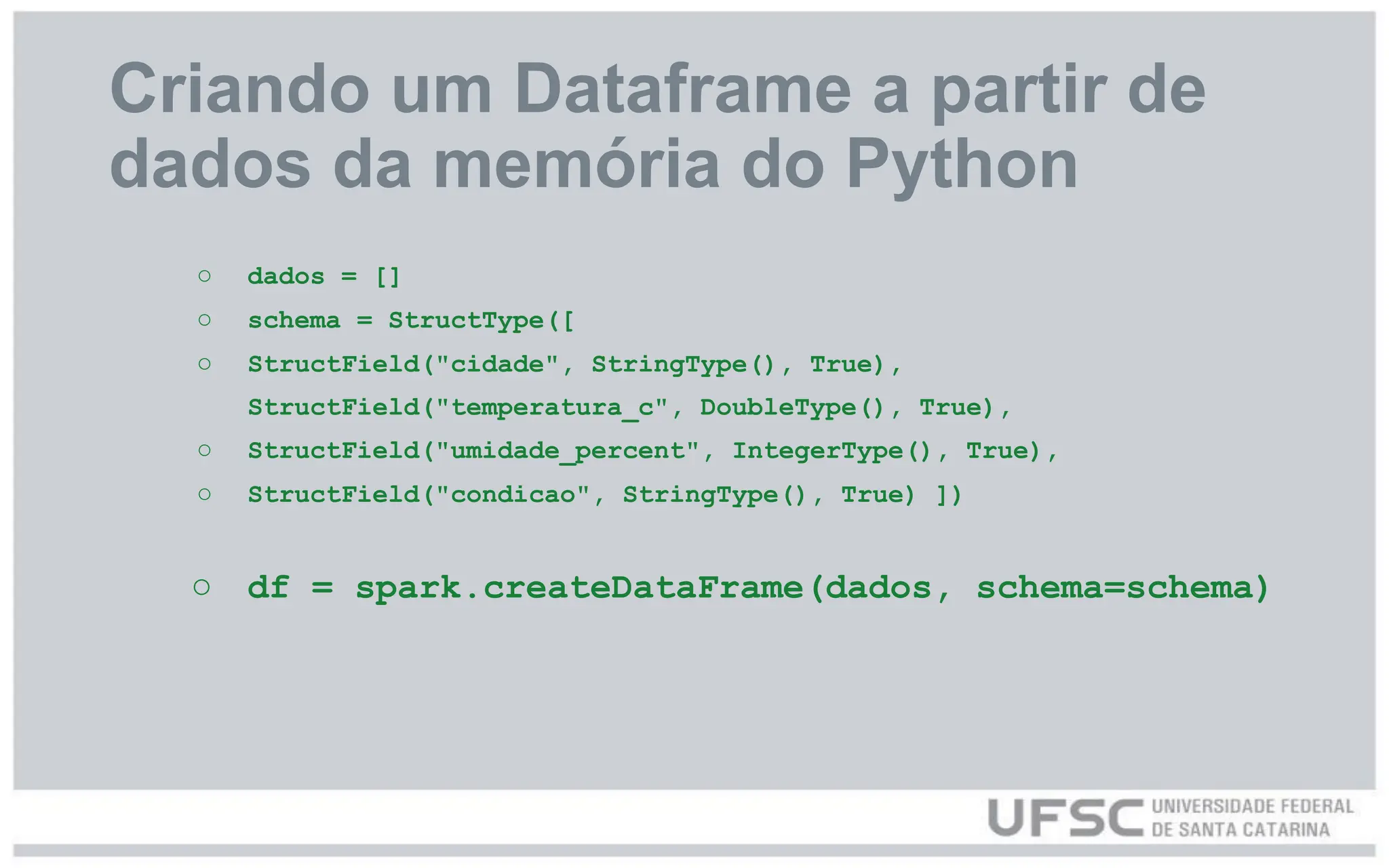 Criando um Dataframe a partir de
dados da memória do Python
○ dados = []
○ schema = StructType([
○ StructField("cidade", StringType(), True),
StructField("temperatura_c", DoubleType(), True),
○ StructField("umidade_percent", IntegerType(), True),
○ StructField("condicao", StringType(), True) ])
○ df = spark.createDataFrame(dados, schema=schema)
 