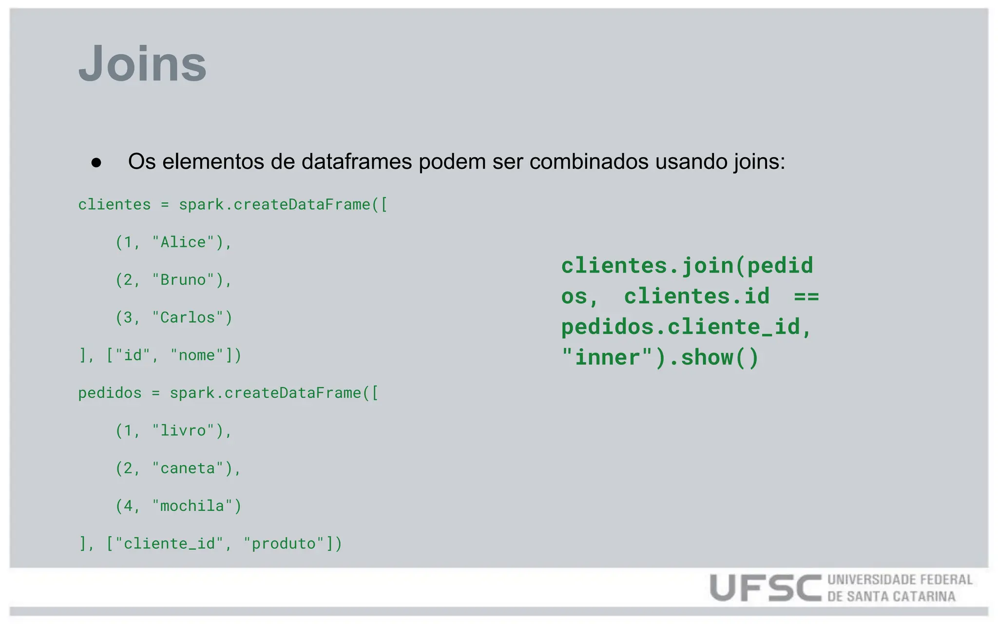 Joins
● Os elementos de dataframes podem ser combinados usando joins:
clientes = spark.createDataFrame([
(1, "Alice"),
(2, "Bruno"),
(3, "Carlos")
], ["id", "nome"])
pedidos = spark.createDataFrame([
(1, "livro"),
(2, "caneta"),
(4, "mochila")
], ["cliente_id", "produto"])
clientes.join(pedid
os, clientes.id ==
pedidos.cliente_id,
"inner").show()
 