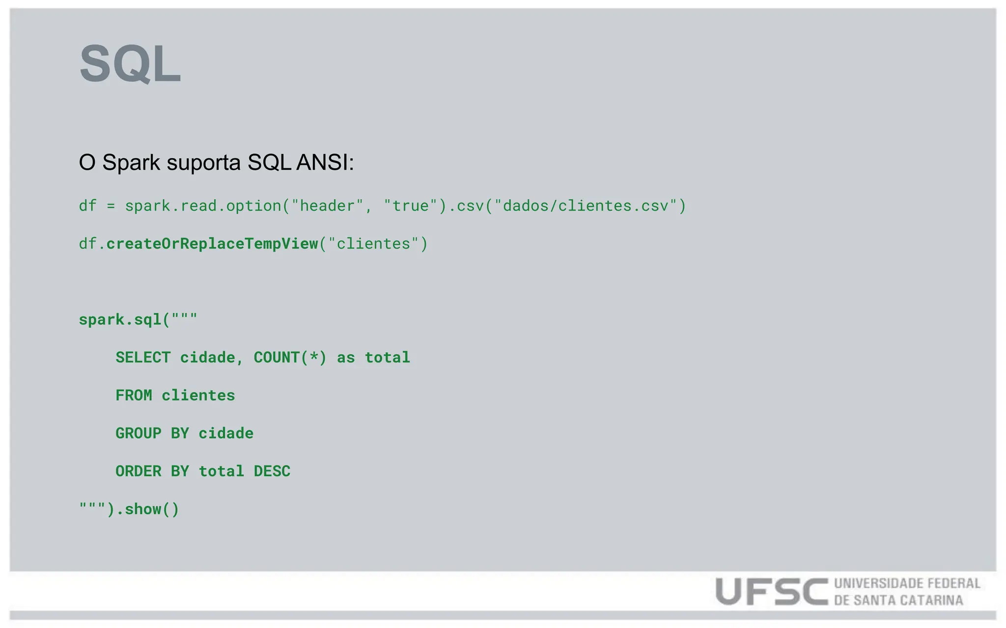 SQL
O Spark suporta SQL ANSI:
df = spark.read.option("header", "true").csv("dados/clientes.csv")
df.createOrReplaceTempView("clientes")
spark.sql("""
SELECT cidade, COUNT(*) as total
FROM clientes
GROUP BY cidade
ORDER BY total DESC
""").show()
 