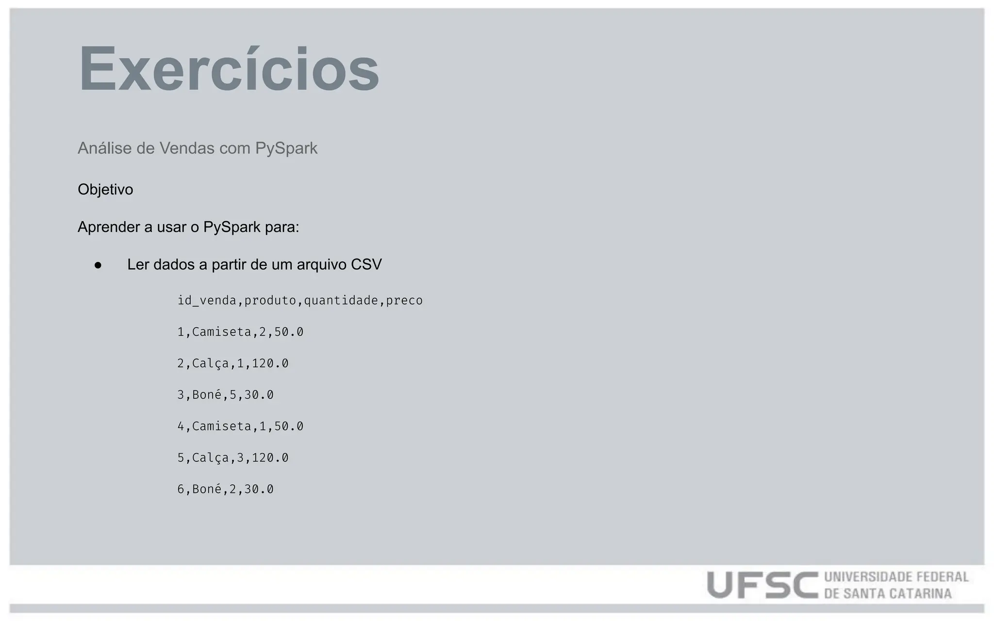 Exercícios
Análise de Vendas com PySpark
Objetivo
Aprender a usar o PySpark para:
● Ler dados a partir de um arquivo CSV
id_venda,produto,quantidade,preco
1,Camiseta,2,50.0
2,Calça,1,120.0
3,Boné,5,30.0
4,Camiseta,1,50.0
5,Calça,3,120.0
6,Boné,2,30.0
 